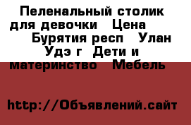 Пеленальный столик для девочки › Цена ­ 1 500 - Бурятия респ., Улан-Удэ г. Дети и материнство » Мебель   